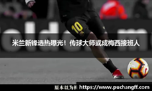 米兰新锋选热曝光！传球大师或成梅西接班人
